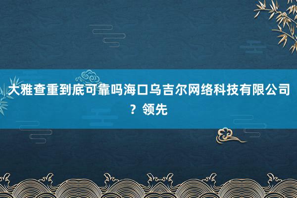 大雅查重到底可靠吗海口乌吉尔网络科技有限公司?领先