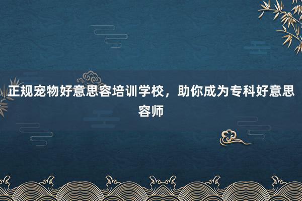 正规宠物好意思容培训学校，助你成为专科好意思容师